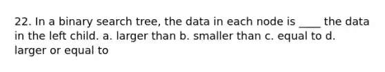 22. In a binary search tree, the data in each node is ____ the data in the left child. a. larger than b. smaller than c. equal to d. larger or equal to