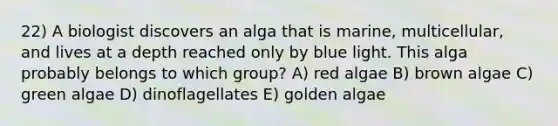 22) A biologist discovers an alga that is marine, multicellular, and lives at a depth reached only by blue light. This alga probably belongs to which group? A) red algae B) brown algae C) green algae D) dinoflagellates E) golden algae