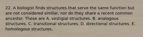 22. A biologist finds structures that serve the same function but are not considered similar, nor do they share a recent common ancestor. These are A. vestigial structures. B. analogous structures. C. transitional structures. D. directional structures. E. homologous structures.