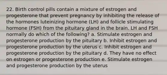 22. Birth control pills contain a mixture of estrogen and progesterone that prevent pregnancy by inhibiting the release of the hormones luteinizing hormone (LH) and follicle stimulating hormone (FSH) from the pituitary gland in the brain. LH and FSH normally do which of the following? a. Stimulate estrogen and progesterone production by the pituitary b. Inhibit estrogen and progesterone production by the uterus c. Inhibit estrogen and progesterone production by the pituitary d. They have no effect on estrogen or progesterone production e. Stimulate estrogen and progesterone production by the uterus