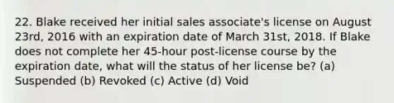 22. Blake received her initial sales associate's license on August 23rd, 2016 with an expiration date of March 31st, 2018. If Blake does not complete her 45-hour post-license course by the expiration date, what will the status of her license be? (a) Suspended (b) Revoked (c) Active (d) Void