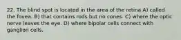 22. The blind spot is located in the area of the retina A) called the fovea. B) that contains rods but no cones. C) where the optic nerve leaves the eye. D) where bipolar cells connect with ganglion cells.