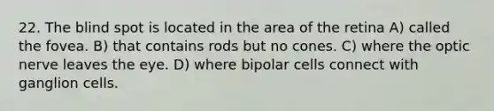 22. The blind spot is located in the area of the retina A) called the fovea. B) that contains rods but no cones. C) where the optic nerve leaves the eye. D) where bipolar cells connect with ganglion cells.