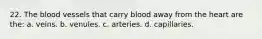 22. The blood vessels that carry blood away from the heart are the: a. veins. b. venules. c. arteries. d. capillaries.