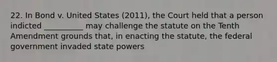 22. In Bond v. United States (2011), the Court held that a person indicted __________ may challenge the statute on the Tenth Amendment grounds that, in enacting the statute, the federal government invaded state powers