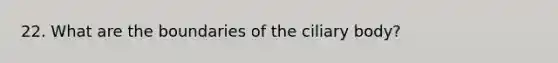 22. What are the boundaries of the ciliary body?