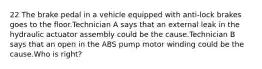 22 The brake pedal in a vehicle equipped with anti-lock brakes goes to the floor.Technician A says that an external leak in the hydraulic actuator assembly could be the cause.Technician B says that an open in the ABS pump motor winding could be the cause.Who is right?