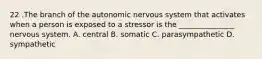 22 .The branch of the autonomic nervous system that activates when a person is exposed to a stressor is the _______________ nervous system. A. central B. somatic C. parasympathetic D. sympathetic