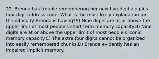 22. Brenda has trouble remembering her new five-digit zip plus four-digit address code. What is the most likely explanation for the difficulty Brenda is having?A) Nine digits are at or above the upper limit of most people's short-term memory capacity.B) Nine digits are at or above the upper limit of most people's iconic memory capacity.C) The extra four digits cannot be organized into easily remembered chunks.D) Brenda evidently has an impaired implicit memory.