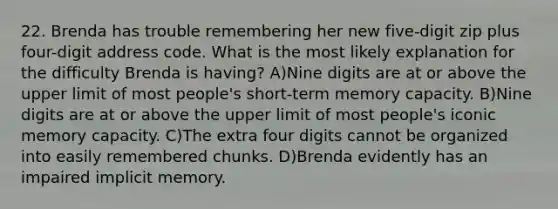 22. Brenda has trouble remembering her new five-digit zip plus four-digit address code. What is the most likely explanation for the difficulty Brenda is having? A)Nine digits are at or above the upper limit of most people's short-term memory capacity. B)Nine digits are at or above the upper limit of most people's iconic memory capacity. C)The extra four digits cannot be organized into easily remembered chunks. D)Brenda evidently has an impaired implicit memory.