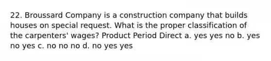 22. Broussard Company is a construction company that builds houses on special request. What is the proper classification of the carpenters' wages? Product Period Direct a. yes yes no b. yes no yes c. no no no d. no yes yes