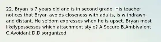 22. Bryan is 7 years old and is in second grade. His teacher notices that Bryan avoids closeness with adults, is withdrawn, and distant. He seldom expresses when he is upset. Bryan most likelypossesses which attachment style? A.Secure B.Ambivalent C.Avoidant D.Disorganized