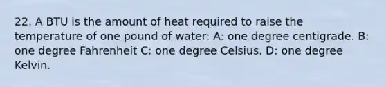 22. A BTU is the amount of heat required to raise the temperature of one pound of water: A: one degree centigrade. B: one degree Fahrenheit C: one degree Celsius. D: one degree Kelvin.