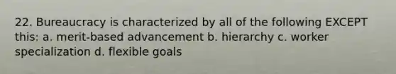 22. Bureaucracy is characterized by all of the following EXCEPT this: a. merit-based advancement b. hierarchy c. worker specialization d. flexible goals