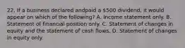 22. If a business declared andpaid a 500 dividend, it would appear on which of the following? A. Income statement only. B. Statement of financial position only. C. Statement of changes in equity and the statement of cash flows. D. Statement of changes in equity only.