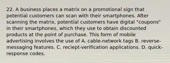 22. A business places a matrix on a promotional sign that potential customers can scan with their smartphones. After scanning the matrix, potential customers have digital "coupons" in their smartphones, which they use to obtain discounted products at the point of purchase. This form of mobile advertising involves the use of A. cable-network tags B. reverse-messaging features. C. reciept-verification applications. D. quick-response codes.