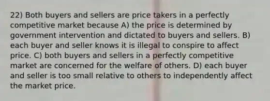 22) Both buyers and sellers are price takers in a perfectly competitive market because A) the price is determined by government intervention and dictated to buyers and sellers. B) each buyer and seller knows it is illegal to conspire to affect price. C) both buyers and sellers in a perfectly competitive market are concerned for the welfare of others. D) each buyer and seller is too small relative to others to independently affect the market price.