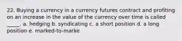 22. Buying a currency in a currency futures contract and profiting on an increase in the value of the currency over time is called _____. a. hedging b. syndicating c. a short position d. a long position e. marked-to-marke