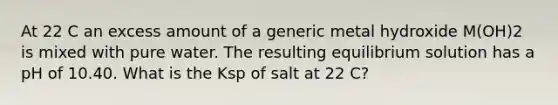 At 22 C an excess amount of a generic metal hydroxide M(OH)2 is mixed with pure water. The resulting equilibrium solution has a pH of 10.40. What is the Ksp of salt at 22 C?