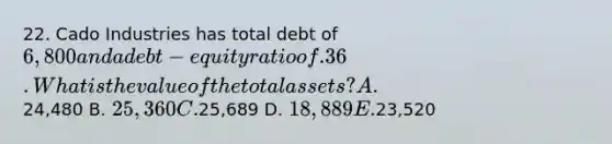 22. Cado Industries has total debt of 6,800 and a debt-equity ratio of .36. What is the value of the total assets? A.24,480 B. 25,360 C.25,689 D. 18,889 E.23,520