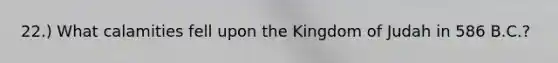 22.) What calamities fell upon the Kingdom of Judah in 586 B.C.?