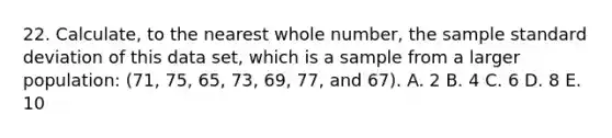 22. Calculate, to the nearest whole number, the sample <a href='https://www.questionai.com/knowledge/kqGUr1Cldy-standard-deviation' class='anchor-knowledge'>standard deviation</a> of this data set, which is a sample from a larger population: (71, 75, 65, 73, 69, 77, and 67). A. 2 B. 4 C. 6 D. 8 E. 10