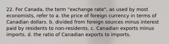 22. For Canada, the term "exchange rate", as used by most economists, refer to a. the price of foreign currency in terms of Canadian dollars. b. divided from foreign sources minus interest paid by residents to non-residents. c. Canadian exports minus imports. d. the ratio of Canadian exports to imports.