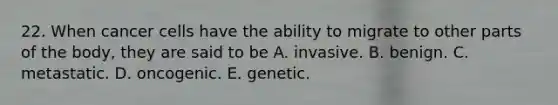 22. When cancer cells have the ability to migrate to other parts of the body, they are said to be A. invasive. B. benign. C. metastatic. D. oncogenic. E. genetic.