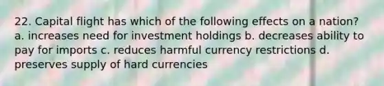 22. Capital flight has which of the following effects on a nation? a. increases need for investment holdings b. decreases ability to pay for imports c. reduces harmful currency restrictions d. preserves supply of hard currencies