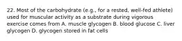 22. Most of the carbohydrate (e.g., for a rested, well-fed athlete) used for muscular activity as a substrate during vigorous exercise comes from A. muscle glycogen B. blood glucose C. liver glycogen D. glycogen stored in fat cells