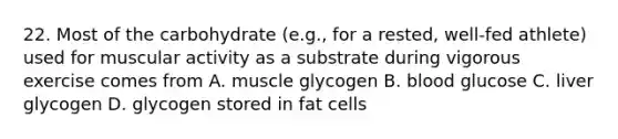 22. Most of the carbohydrate (e.g., for a rested, well-fed athlete) used for muscular activity as a substrate during vigorous exercise comes from A. muscle glycogen B. blood glucose C. liver glycogen D. glycogen stored in fat cells