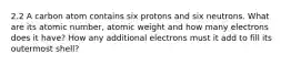 2.2 A carbon atom contains six protons and six neutrons. What are its atomic number, atomic weight and how many electrons does it have? How any additional electrons must it add to fill its outermost shell?