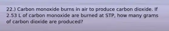 22.) Carbon monoxide burns in air to produce carbon dioxide. If 2.53 L of carbon monoxide are burned at STP, how many grams of carbon dioxide are produced?