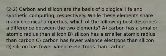 (2-2) Carbon and silicon are the basis of biological life and synthetic computing, respectively. While these elements share many chemical properties, which of the following best describes a difference between the two elements? A) carbon has a smaller atomic radius than silicon B) silicon has a smaller atomic radius than carbon C) carbon has fewer valence electrons than silicon D) silicon has fewer valence electrons than carbon