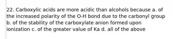 22. Carboxylic acids are more acidic than alcohols because a. of the increased polarity of the O-H bond due to the carbonyl group b. of the stability of the carboxylate anion formed upon ionization c. of the greater value of Ka d. all of the above