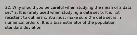 22. Why should you be careful when studying the mean of a data set? a. It is rarely used when studying a data set b. It is not resistant to outliers c. You must make sure the data set is in numerical order d. It is a bias estimator of the population <a href='https://www.questionai.com/knowledge/kqGUr1Cldy-standard-deviation' class='anchor-knowledge'>standard deviation</a>.