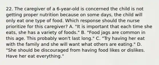 22. The caregiver of a 6-year-old is concerned the child is not getting proper nutrition because on some days, the child will only eat one type of food. Which response should the nurse prioritize for this caregiver? A. "It is important that each time she eats, she has a variety of foods." B. "Food jags are common in this age. This probably won't last long." C. "Try having her eat with the family and she will want what others are eating." D. "She should be discouraged from having food likes or dislikes. Have her eat everything."