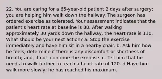 22. You are caring for a 65-year-old patient 2 days after surgery; you are helping him walk down the hallway. The surgeon has ordered exercise as tolerated. Your assessment indicates that the patient's heart rate at baseline is 88. After walking approximately 30 yards down the hallway, the heart rate is 110. What should be your next action? a. Stop the exercise immediately and have him sit in a nearby chair. b. Ask him how he feels; determine if there is any discomfort or shortness of breath; and, if not, continue the exercise. c. Tell him that he needs to walk further to reach a heart rate of 120. d.Have him walk more slowly; he has reached his maximum.