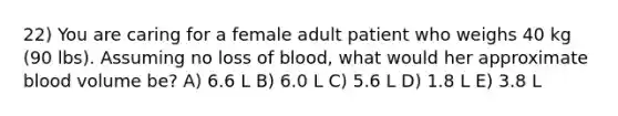 22) You are caring for a female adult patient who weighs 40 kg (90 lbs). Assuming no loss of blood, what would her approximate blood volume be? A) 6.6 L B) 6.0 L C) 5.6 L D) 1.8 L E) 3.8 L