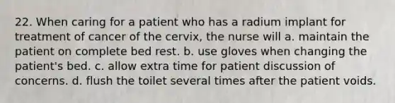 22. When caring for a patient who has a radium implant for treatment of cancer of the cervix, the nurse will a. maintain the patient on complete bed rest. b. use gloves when changing the patient's bed. c. allow extra time for patient discussion of concerns. d. flush the toilet several times after the patient voids.