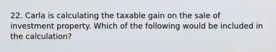 22. Carla is calculating the taxable gain on the sale of investment property. Which of the following would be included in the calculation?