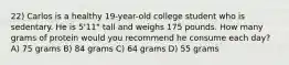 22) Carlos is a healthy 19-year-old college student who is sedentary. He is 5'11" tall and weighs 175 pounds. How many grams of protein would you recommend he consume each day? A) 75 grams B) 84 grams C) 64 grams D) 55 grams