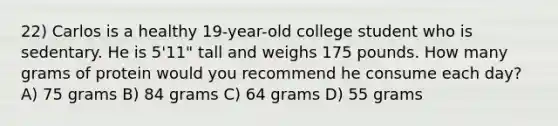 22) Carlos is a healthy 19-year-old college student who is sedentary. He is 5'11" tall and weighs 175 pounds. How many grams of protein would you recommend he consume each day? A) 75 grams B) 84 grams C) 64 grams D) 55 grams