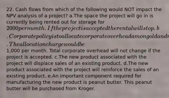 22. Cash flows from which of the following would NOT impact the NPV analysis of a project? a.The space the project will go in is currently being rented out for storage for 2000 per month. If the project is accepted the rental will stop. b.Corporate policy is to allocate corporate overhead among old and new projects. The allocation charge would be1,000 per month. Total corporate overhead will not change if the project is accepted. c.The new product associated with the project will displace sales of an existing product. d.The new product associated with the project will reinforce the sales of an existing product. e.An important component required for manufacturing the new product is peanut butter. This peanut butter will be purchased from Kroger.