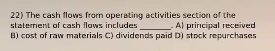 22) The cash flows from operating activities section of the statement of cash flows includes ________. A) principal received B) cost of raw materials C) dividends paid D) stock repurchases