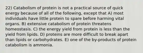 22) Catabolism of protein is not a practical source of quick energy because of all of the following, except that A) most individuals have little protein to spare before harming vital organs. B) extensive catabolism of protein threatens homeostasis. C) the energy yield from protein is less than the yield from lipids. D) proteins are more difficult to break apart than lipids or carbohydrates. E) one of the by-products of protein catabolism is ammonia.