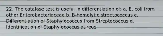 22. The catalase test is useful in differentiation of: a. E. coli from other Enterobacteriaceae b. B-hemolytic streptococcus c. Differentiation of Staphylococcus from Streptococcus d. Identification of Staphylococcus aureus