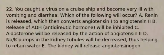 22. You caught a virus on a cruise ship and become very ill with vomiting and diarrhea. Which of the following will occur? A. Renin is released, which then converts angiotensin I to angiotensin II B. Release of ADH (antidireutic hormone) will be inhibited C. Aldosterone will be released by the action of angiotensin II D. Na/K pumps in the kidney tubules will be decreased, thus helping to retain water E. The kidney will release angiotensinogen