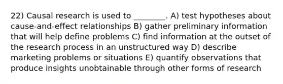 22) Causal research is used to ________. A) test hypotheses about cause-and-effect relationships B) gather preliminary information that will help define problems C) find information at the outset of the research process in an unstructured way D) describe marketing problems or situations E) quantify observations that produce insights unobtainable through other forms of research