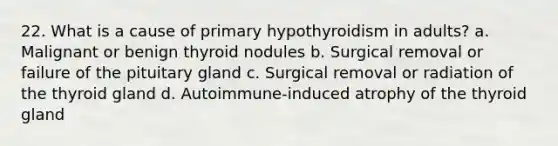 22. What is a cause of primary hypothyroidism in adults? a. Malignant or benign thyroid nodules b. Surgical removal or failure of the pituitary gland c. Surgical removal or radiation of the thyroid gland d. Autoimmune-induced atrophy of the thyroid gland